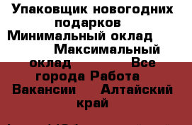 Упаковщик новогодних подарков › Минимальный оклад ­ 38 000 › Максимальный оклад ­ 50 000 - Все города Работа » Вакансии   . Алтайский край